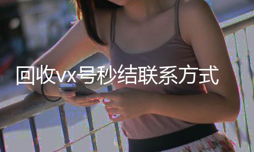 回收vx号秒结24小时靠谱收微信平台联系方式（微信回收在线秒结）